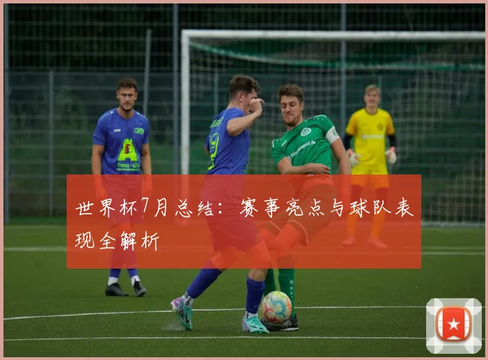 世界杯7月总结：赛事亮点与球队表现全解析