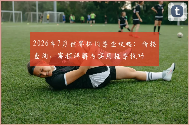 2026年7月世界杯门票全攻略:价格查询、赛程详解与实用抢票技巧