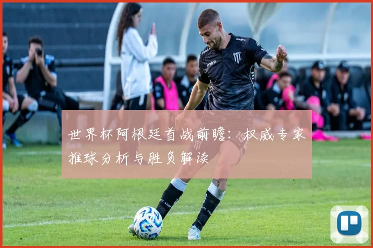 世界杯阿根廷首战前瞻：权威专家推球分析与胜负解读