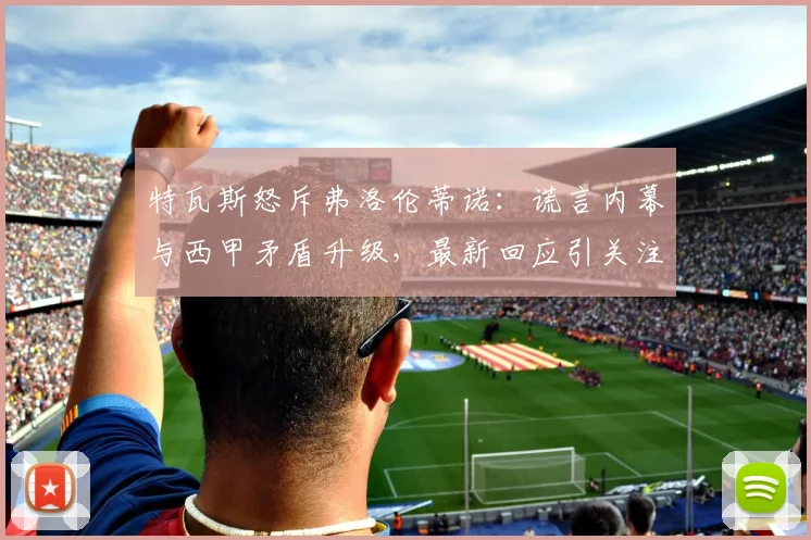 特瓦斯怒斥弗洛伦蒂诺：谎言内幕与西甲矛盾升级，最新回应引关注