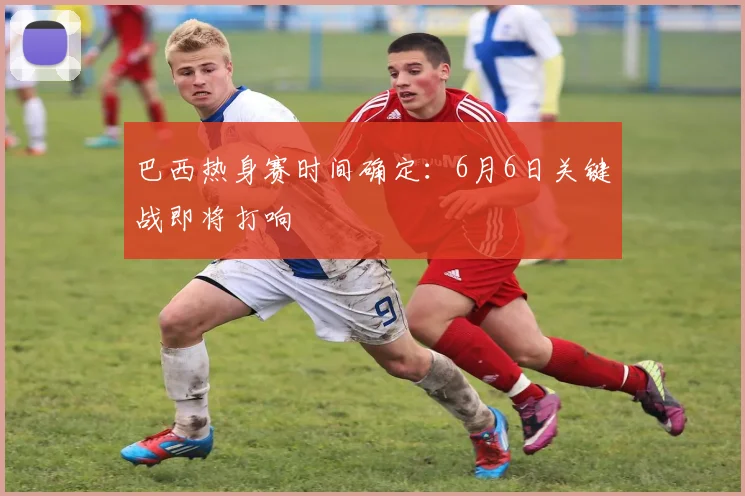 巴西热身赛时间确定:6月6日关键战即将打响