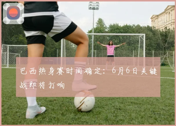 巴西热身赛时间确定：6月6日关键战即将打响