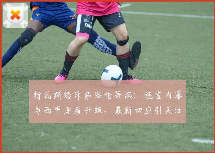 特瓦斯怒斥弗洛伦蒂诺:谎言内幕与西甲矛盾升级,最新回应引关注