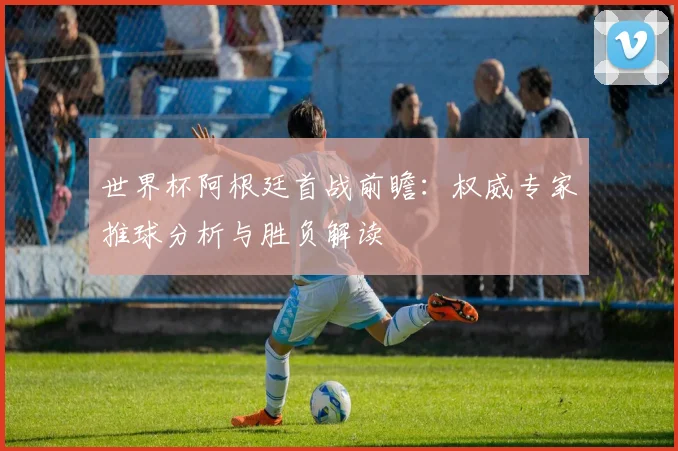 世界杯阿根廷首战前瞻:权威专家推球分析与胜负解读