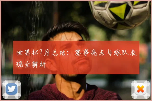 世界杯7月总结：赛事亮点与球队表现全解析