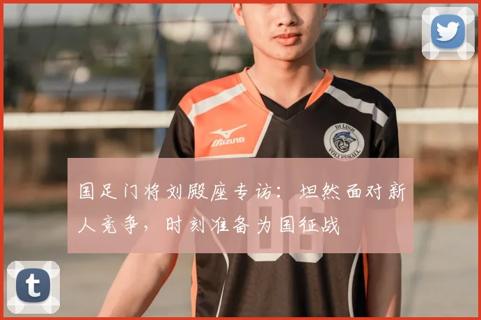 国足门将刘殿座专访：坦然面对新人竞争，时刻准备为国征战