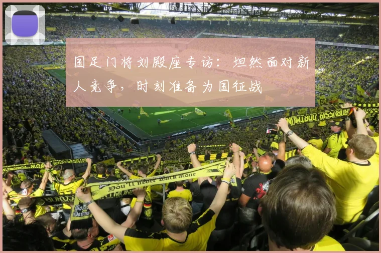 国足门将刘殿座专访：坦然面对新人竞争，时刻准备为国征战