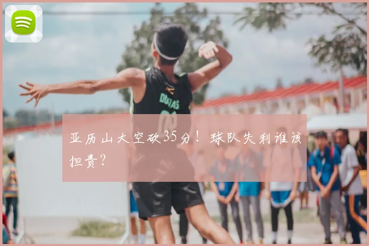 亚历山大空砍35分！球队失利谁该担责？