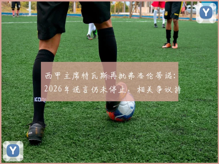 西甲主席特瓦斯再批弗洛伦蒂诺：2026年谎言仍未停止，相关争议持续发酵