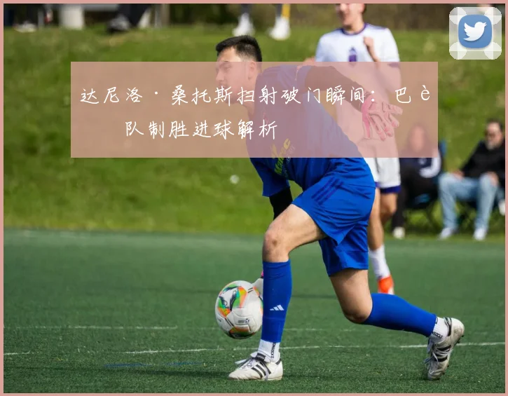 达尼洛·桑托斯扫射破门瞬间:巴西队制胜进球解析