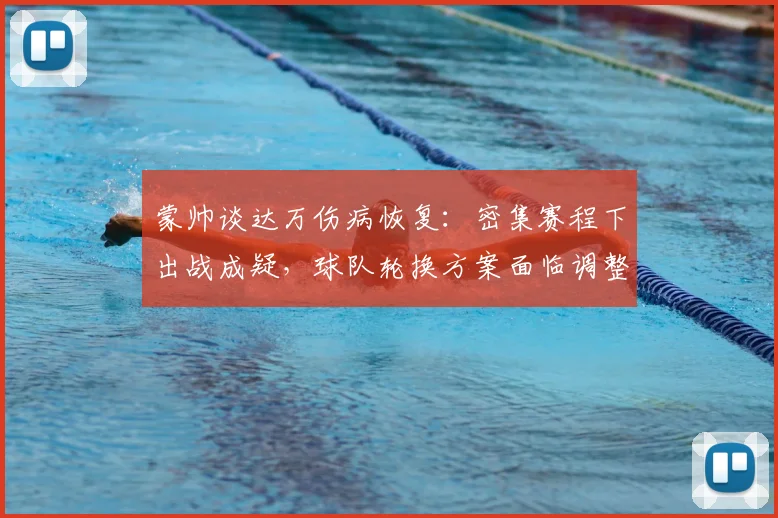 蒙帅谈达万伤病恢复：密集赛程下出战成疑，球队轮换方案面临调整
